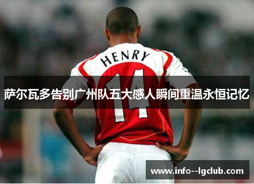 萨尔瓦多告别广州队五大感人瞬间重温永恒记忆