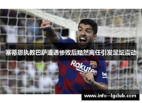 塞蒂恩执教巴萨遭遇惨败后黯然离任引发足坛震动 塞蒂恩执教巴萨遭遇惨败后黯然离任引发足坛震动